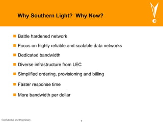 Why Southern Light?  Why Now? Battle hardened network Focus on highly reliable and scalable data networks Dedicated bandwidth Diverse infrastructure from LEC Simplified ordering, provisioning and billing Faster response time More bandwidth per dollar 