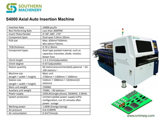 www.smthelp.com
Insertion Rate 24000 pcs/hr
Non Performing Rate Less than 300PPM
Insert Theta Parallel 0°,90°,180°, 270°
Component Span Dual span 5.0mm-20mm
PCB size Max: 450mm*450mm;
Min:50mm*50mm
PCB thickness 0.79-2.36mm
Component types Axial tape packed material, such as
capacitor, transistor, diode, resistor,
blown fuse.
Clinch length 1.2-2.2mm(adjustable)
Clinch degree 0-35°(adjustable)
Station quantity 60 stations(recommended),optional（10-
100 stations）
Machine size
(length×width×height)
Main unit
1700mm×1300mm×1600mm
Station size
(length×width×height)
510mm×1000mm×1410mm(10
stations)
Main unit weight 1500KG
Auxiliary unit weight 750KG（40 stations）
Power supply 220V,AC(single phase), 50/60HZ, 2.0KVA;
System protection Uninterruptible power supply (UPS)
configuration, run 15 minutes after
power outage
Working power 1.6KW (Energy Saving)
Air pressure 0.6–0.8MPA
Air consumption 0.3m³/minute
S4000 Axial Auto Insertion Machine
 