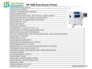 www.smthelp.com
SP-1008 Auto Screen Printer
Repeat position accuracy:±0.01mm
Printing accuracy :±0.025mm
Cycle time: <9s (Exclude Printing & Cleaning)
Products changeover:<5min
Screen stencil size: Min 470*370mm , Max 737*737mm , Thickness 20-40mm
PCB size: Max 400*310mm ; Min 50*50mm ;Thickness 20-40mm
PCB warpage Ratio:<1% (Diagonal length as a benchmark)
Bottom of board size: 10mm
Edge of board size:3mm
Transport high : 900±40mm
Transport Direction : L to R ,R to L, R to R , L to L
Transport Speed :100-1500mm/sec (programmable control)
Board Location: Support system/ Clamping System
Print head : Straight association motor control knife pressure blade , pressure size setting of freedom
Scraper speed :10-150mm/sec
Scraper pressure: 0-15 kg
Scraper angle: 60°(Standard)/55°/45°
Scraper type: Steel scraper(others can be customed)
Stencil separation speed: 0.01-10mm/sec
Cleaning method : Dry , wet or vacuum cleaning (programmable any combination)
Table adjustment range: X:±4mm;Y:±6mm;θ：±2°
Image datum point type : Standard geometric datum, Welding plate/opening hole
Air pressure: 4-6kg/cm2
Air consumption:Approx. 0.07m3/min
Control method: PC control
Power supply : AC:220±10%,50/60Hz 1Ф2.5KW
Machine dimension: 1400*1200*1450mm(L*W*H)
Weight:Approx:1000kg
Operation tempreature: -20℃to+45℃
Operation Humidity：30%-60%
 