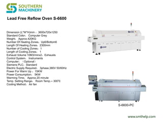 www.smthelp.com
Lead Free Reflow Oven S-6600
Dimension (L*W*H)mm ：3600x720x1250
Standard Color： Computer Grey
Weight： Approx.420KG
Number Of Heating Zones：Up6/Bottom6
Length Of Heating Zones：2300mm
Number of Cooling Zones：1
Length of Cooling Zones： 1
Exhaust Volume 10M3/minx2：Exhausts
Control System： Instruments
Computer：（Optional）
Siemens PLC：Standard
Electric Supply Required： 3phase,380V 50/60Hz
Power For Warm Up ：15KW
Power Consumption： 5KW
Warming Time： Approx.20 minute
Temp. Setting Range： Room Temp.-- 300℃
Cooling Method： Air fan
S-6600-PC
 