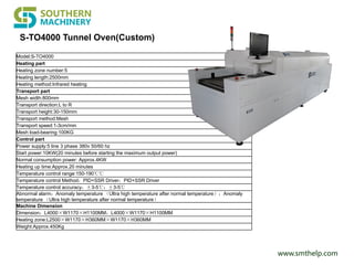 www.smthelp.com
Model:S-TO4000
Heating part
Heating zone number:5
Heating length:2500mm
Heating method:Infrared heating
Transport part
Mesh width:800mm
Transport direction:L to R
Transport height:30-150mm
Transport method:Mesh
Transport speed:1-3cm/min
Mesh load-bearing:100KG
Control part
Power supply:5 line 3 phase 380v 50/60 hz
Start power:10KW(20 minutes before starting the maximum output power)
Normal consumption power: Approx.4KW
Heating up time:Approx.20 minutes
Temperature control range:150-190℃℃
Temperature control Method：PID+SSR Driver：PID+SSR Driver
Temperature control accuracy：±3-5℃：±3-5℃
Abnormal alarm：Anomaly temperature （Ultra high temperature after normal temperature）：Anomaly
temperature （Ultra high temperature after normal temperature）
Machine Dimension
Dimension：L4000×W1170×H1100MM：L4000×W1170×H1100MM
Heating zone:L2500×W1170×H360MM×W1170×H360MM
Weight:Approx.450Kg
S-TO4000 Tunnel Oven(Custom)
 