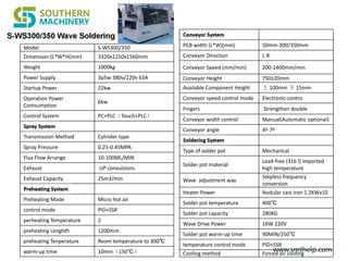 www.smthelp.com
Model S-WS300/350
Dimension:(L*W*H(mm) 3320x1250x1560mm
Weight 1000kg
Power Supply 3p5w 380v/220v 63A
Startup Power 22kw
Operation Power
Comsumption
6kw
Control System PC+PLC（Touch+PLC）
Transmission Method Cylinder type
Spray Pressure 0.25-0.45MPA
Flux Flow Arrange 10-100ML/MIN
Exhaust UP convulsions
Exhaust Capacity 25m3/min
Preheating Mode Micro hot air
control mode PID+SSR
perheating Temperature 2
preheating Lenghth 1200mm
preheating Tenperature Room temperature to 300℃
warm-up time 10min（150℃）
PCB width (L*W)(mm) 50mm-300/350mm
Conveyor Direction L-R
Conveyor Speed (mm/min) 200-1400mm/min
Conveyor Height 750±20mm
Available Component Height 上 100mm 下 15mm
Conveyor speed control mode Electronic-contro
Fingers Strengthen double
Conveyor width control Manual(Automatic optional)
Conveyor angle 4º-7º
Type of solder pot Mechanical
Solder pot material
Lead-free (316 l) imported
high temperature
Wave adjustment way
Stepless frequency
conversion
Heater Power Nodular cast iron 1.2KWx10
Solder pot temperature 400℃
Solder pot capacity 280KG
Wave Drive Power 1KW 220V
Solder pot warm-up time 90MIN/250℃
temperature control mode PID+SSR
Cooling method Forced air cooling
 