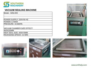 www.smthelp.com
VACUUM SEALING MACHINE
Model：DZQ-400
POWER SUPPLY: 220V/50 HZ
POWER: 0.75KW
PRESSURE: ≤0.66KPA
VACUUM CHAMBER SIZE EFFECT:
400X320MM
HEAT SEAL SIZE: 400X10MM
PACKGEING SPEED: 3-4 MIN
 