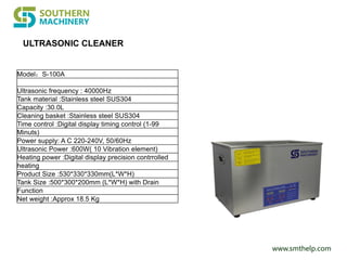 www.smthelp.com
ULTRASONIC CLEANER
Model：S-100A
Ultrasonic frequency : 40000Hz
Tank material :Stainless steel SUS304
Capacity :30.0L
Cleaning basket :Stainless steel SUS304
Time control :Digital display timing control (1-99
Minuts)
Power supply: A C 220-240V, 50/60Hz
Ultrasonic Power :600W( 10 Vibration element)
Heating power :Digital display precision contrrolled
heating
Product Size :530*330*330mm(L*W*H)
Tank Size :500*300*200mm (L*W*H) with Drain
Function
Net weight :Approx 18.5 Kg
 