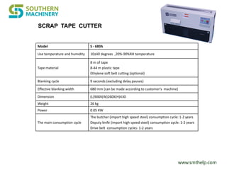 www.smthelp.com
Model S - 680A
Use temperature and humidity 10±40 degrees ,20%-90%RH temperature
Tape material
8 m of tape
8-44 m plastic tape
Ethylene soft belt cutting (optional)
Blanking cycle 9 seconds (excluding delay pauses)
Effective blanking width 680 mm (can be made according to customer's machine)
Dimension (L)900X(W)260X(H)430
Weight 26 kg
Power 0.05 KW
The main consumption cycle
The butcher (import high speed steel) consumption cycle: 1-2 years
Deputy knife (import high speed steel) consumption cycle: 1-2 years
Drive belt consumption cycles: 1-2 years
SCRAP TAPE CUTTER
 