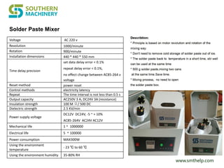 www.smthelp.com
Solder Paste Mixer
Voltage AC 220 v
Revolution 1000/minute
Rotation 900/minute
Installation dimensions 440 * 440 * 550 mm
Time delay precision
set data delay error < 0.1%
repeat delay error < 0.1%,
no effect change between AC85-264 v
voltage
Reset method power reset
Control methods electricity latency
Repeat The time interval is not less than 0.5 s
Output capacity AC250V 3 A; DC24V 3A (resistance)
Insulation strength 100 M Ω/ 500 DC
Dielectric strength 2.5 KV/min
Power supply voltage
DC12V DC24V, -5 ~ + 10%
AC85-264V AC24V AC12V
Mechanical life 1﹡ 1000000
Electrical life 5 ﹡100000
Power consumption MAX300W
Using the environment
temperature
- 23 ℃ to 60 ℃
Using the environment humidity 35-80% RH
 