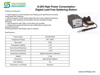 www.smthelp.com
Products introduction:
※ High frequency current heating, Fast Heating and rapid thermal recovery,
realize lead-free soldering
※ Microcomputer control, Button type thermal control. Digital temperature
calibration, Auto sleeping and shutdown function available, energy-
efficiency.
※ High Frequency with 150w, use the 8mm tip normally.
※ Temperature password locks function effectively to protect the
production process.
※Heating element safe design, easy to maintain.
Specifications：
Power supply AC220V/50HZ
Temperature Range 50°C- 600°C
Max power 150w
Temperature Stability ±2℃
Tip to Ground Resistance < 2Ω
Tip to Ground Potential < 2mV
Temperature calibration Digital temperature calibration
Weight 2.7kg
Dimensions L200×W130×H100mm
Auto Sleeping Yes
Temperature- Lock Mode Password
S-205 High Power Consumption
Digital Lead Free Soldering Station
 