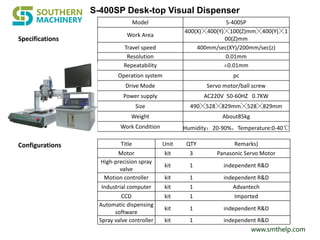 www.smthelp.com
Specifications
Model S-400SP
Work Area
400(X)╳400(Y)╳100(Z)mm╳400(Y)╳1
00(Z)mm
Travel speed 400mm/sec(XY)/200mm/sec(z)
Resolution 0.01mm
Repeatability ±0.01mm
Operation system pc
Drive Mode Servo motor/ball screw
Power supply AC220V 50-60HZ 0.7KW
Size 490╳528╳829mm╳528╳829mm
Weight About85kg
Work Condition Humidity：20-90%，Temperature:0-40℃
Title Unit QTY Remarks)
Motor kit 3 Panasonic Servo Motor
High-precision spray
valve
kit 1 independent R&D
Motion controller kit 1 independent R&D
Industrial computer kit 1 Advantech
CCD kit 1 Imported
Automatic dispensing
software
kit 1 independent R&D
Spray valve controller kit 1 independent R&D
Configurations
S-400SP Desk-top Visual Dispenser
 