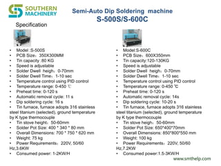 www.smthelp.com
Specification
• Model :S-500S
• PCB Size：350X300MM
• Tin capacity :80 KG
• Speed is adjustable
• Solder Dwell heigh：0-70mm
• Solder Dwell Time：1-10 sec
• Temperature control using PID control
• Temperature range: 0-450 ℃
• Preheat time: 0-120 s
• Automatic removal cycle: 11 s
• Dip soldering cycle: 16 s
• Tin furnace, furnace adopts 316 stainless
steel titanium (selected), ground temperature
by K type thermocouple
• Tin stove height：50-60mm
• Solder Pot Size: 400 * 340 * 80 mm
• Overall Dimensions: 700 * 750 * 620 mm
• Weight: 75 kg
• Power Requirements：220V, 50/60
Hz,3.6KW
• Consumed power: 1-2KW/H
• Model:S-600C
• PCB Size：600X350mm
• Tin capacity:120-130KG
• Speed is adjustable
• Solder Dwell heigh：0-70mm
• Solder Dwell Time：1-10 sec
• Temperature control using PID control
• Temperature range: 0-450 ℃
• Preheat time: 0-120 s
• Automatic removal cycle: 14s
• Dip soldering cycle: 10-20 s
• Tin furnace, furnace adopts 316 stainless
steel titanium (selected), ground temperature
by K type thermocouple
• Tin stove heigh：50-60mm
• Solder Pot Size: 650*400*70mm
• Overall Dimensions: 850*800*550 mm
• Weight: 100 kg
• Power Requirements：220V, 50/60
Hz,7.2KW
• Consumed power:1.5-3KW/H
Semi-Auto Dip Soldering machine
S-500S/S-600C
 