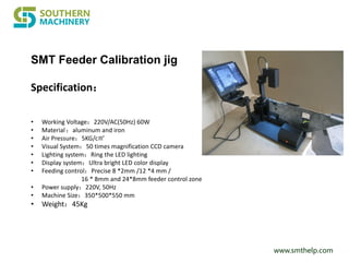 www.smthelp.com
• Working Voltage：220V/AC(50Hz) 60W
• Material：aluminum and iron
• Air Pressure：5KG/c㎡
• Visual System：50 times magnification CCD camera
• Lighting system：Ring the LED lighting
• Display system：Ultra bright LED color display
• Feeding control：Precise 8 *2mm /12 *4 mm /
16 * 8mm and 24*8mm feeder control zone
• Power supply：220V, 50Hz
• Machine Size：350*500*550 mm
• Weight：45Kg
Specification：
SMT Feeder Calibration jig
 