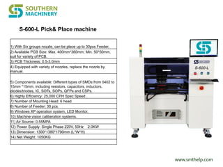 www.smthelp.com
1) With Six groups nozzle, can be place up to 30pcs Feeder.
2) Available PCB Size: Max. 400mm*360mm; Min. 50*50mm,
suit for variety of PCB.
3) PCB Thickness: 0.5-3.0mm
4) Equipped with variety of nozzles, replace the nozzle by
manual.
5) Components available: Different types of SMDs from 0402 to
15mm *15mm, including resistors, capacitors, inductors,
diodes/triodes, IC, SOTs, SOPs, QFPs and CSPs.
6) Highly Efficiency: 25,000 CPH Spec Speed .
7) Number of Mounting Head: 6 head
8) Number of Feeder: 30 pcs.
9) Windows XP operation system, LED Monitor.
10) Machine vision caliberation systems.
11) Air Source: 0.55MPA
12) Power Supply: Single Phase 220V, 50Hz 2.0KW
13) Dimension: 1300*1380*1790mm (L*W*H)
14) Net Weight: 1050KG
S-600-L Pick& Place machine
 