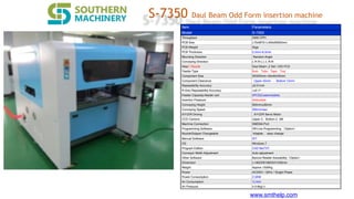 www.smthelp.com
S-7350 Daul Beam Odd Form insertion machine
Item Parameters
Model S-7350
Throughput 2400 CPH
PCB Size L70xW70~L400xW350mm
PCB Weight 5kgs
PCB Thickness 0.5mm-8.0mm
Mounting Direction Random Angle
Conveying Direction L-R R-L L-L R-R
Head / Nozzle Daul Beam ,2 Set / 2X2 PCS
Feeder Type Bulk，Tube，Tape，Tray
Component Size 3X3X3mm~40x40x45mm
Component Clearance Upper 45mm ，Bottom 15mm
Repeatability Accuracy ±0.01mm
R-Axis Repeatability Accuracy ≦±0.10
Feeder Capacity>feeder cart 4PCS(Customizable)
Insertion Preasure Selectable
Conveying Height 920mm±30mm
Conveying Speed 300mm/sec
X/Y/Z/R Driving X/Y/Z/R Servo Motor
CCD Camera Upper 2，Bottom 2 2M
Machine Connection SMEMA Port
Programming Software Off-Line Programming （Option）
Nozzle/Gripper Changeable Adapter， easy change
Manual Software IDT
OS Windows 7
Program Edition CAD file/TXT
Conveyor Width Adjustment Auto adjustment
Other Software Barcod Reader traceability（Option）
Dimension L1465XW1800XH1530mm
Weight Approx.1500Kg
Power AC220V / 50Hz / Single Phase
Power Consumption 2.5KW
Air Consumption 1L/min
Air Pressure 4.5-8kg/㎡
 