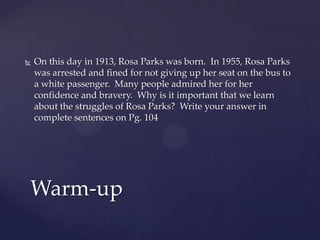    On this day in 1913, Rosa Parks was born. In 1955, Rosa Parks
    was arrested and fined for not giving up her seat on the bus to
    a white passenger. Many people admired her for her
    confidence and bravery. Why is it important that we learn
    about the struggles of Rosa Parks? Write your answer in
    complete sentences on Pg. 104




Warm-up
 