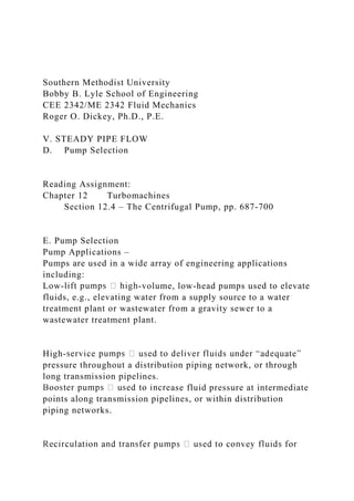 Southern Methodist University
Bobby B. Lyle School of Engineering
CEE 2342/ME 2342 Fluid Mechanics
Roger O. Dickey, Ph.D., P.E.
V. STEADY PIPE FLOW
D. Pump Selection
Reading Assignment:
Chapter 12 Turbomachines
Section 12.4 – The Centrifugal Pump, pp. 687-700
E. Pump Selection
Pump Applications –
Pumps are used in a wide array of engineering applications
including:
Low- -volume, low-head pumps used to elevate
fluids, e.g., elevating water from a supply source to a water
treatment plant or wastewater from a gravity sewer to a
wastewater treatment plant.
High-
pressure throughout a distribution piping network, or through
long transmission pipelines.
ase fluid pressure at intermediate
points along transmission pipelines, or within distribution
piping networks.
 
