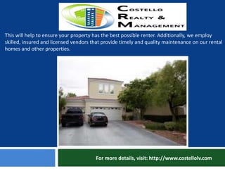For more details, visit: http://www.costellolv.com
This will help to ensure your property has the best possible renter. Additionally, we employ
skilled, insured and licensed vendors that provide timely and quality maintenance on our rental
homes and other properties.
 