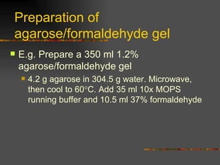 Preparation of agarose/formaldehyde gel  E.g. Prepare a 350 ml 1.2% agarose/formaldehyde gel 4.2 g agarose in 304.5 g water. Microwave, then cool to 60  C. Add 35 ml 10x MOPS running buffer and 10.5 ml 37% formaldehyde 