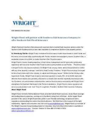 FOR IMMEDIATE RELEASE:

Wright Flood will partner with Southern Oak Insurance Company to
offer Southern Oak Flood Insurance
Wright Flood and Southern Oak announced a partnership to market flood insurance policies under the
Southern Oak FloodInsurance private label available to complement Southern Oak property policies.
St. Petersburg, Florida –Wright Flood, the federal flood insurance market share leader in both Florida and
the nation, announced today a partnership with Florida, resident-owned property insurer, Southern Oak, a
residential insurer since 2004, to market Southern Oak Flood Insurance.
Wright Flood’s industry-leading expertise in flood claims management and 30 year policy processing
experience will now serve Southern Oak Flood Insurance policyholders across Florida. “Flood insurance
is Wright Flood’s only insurance product. At Wright Flood, we pay claims without the potential for conflict
with any other property coverage,” said Henry Neal Conolly, President. “Wright Flood employs the largest
full time flood claims staff in the industry, to adjust and timely pay losses." Within the first 90 days after
Superstorm Sandy, Wright Flood closed or advanced payment to nearly 70% of its 20,000 claimants;
while the flood industry was generally criticized for a closed claim rate that reportedly reached just 30%.
“As Floridians, our policyholders understand the need for flood insurance and pairing with Wright Flood
strengthens the Southern Oak brand in the Florida marketplace. Wright Flood’s claims reputation will
serve our policyholders well, “said Tony A. Loughman, President, Southern Oak Insurance Company.

About Wright Flood:
Wright Flood, formerly Fidelity National Flood, provides federal flood insurance, excess flood coverage
and leading industry expertise, earning an A- (Excellent) rating from A.M. Best. As the largest flood
provider in the nation, Wright Flood takes pride in user-friendly technology, exceptional claims
reputation and providing the service that clients deserve. We think that is the measure of the right
relationship. Agents and consumers may visit us at www.wrightflood.com. Wright Flood is a member of
The Wright Insurance Group headquartered in Uniondale, New York.More information is available at
www.wrightinsurance.com. Contact: Dolores D. Glass 866-373-5663 X-7651
dolores.glass@weareflood.com .

 