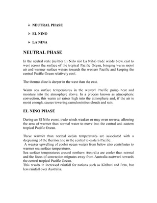  NEUTRAL PHASE
 EL NINO
 LA NINA
NEUTRAL PHASE
In the neutral state (neither El Niño nor La Niña) trade winds blow east to
west across the surface of the tropical Pacific Ocean, bringing warm moist
air and warmer surface waters towards the western Pacific and keeping the
central Pacific Ocean relatively cool.
The thermo cline is deeper in the west than the east.
Warm sea surface temperatures in the western Pacific pump heat and
moisture into the atmosphere above. In a process known as atmospheric
convection, this warm air raises high into the atmosphere and, if the air is
moist enough, causes towering cumulonimbus clouds and rain.
EL NINO PHASE
During an El Niño event, trade winds weaken or may even reverse, allowing
the area of warmer than normal water to move into the central and eastern
tropical Pacific Ocean.
These warmer than normal ocean temperatures are associated with a
deepening of the thermocline in the central to eastern Pacific.
A weaker upwelling of cooler ocean waters from below also contributes to
warmer sea surface temperatures.
Sea surface temperatures around northern Australia are cooler than normal
and the focus of convection migrates away from Australia eastward towards
the central tropical Pacific Ocean.
This results in increased rainfall for nations such as Kiribati and Peru, but
less rainfall over Australia.
 