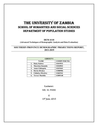 THE UNIVERSITY OF ZAMBIA
SCHOOL OF HUMANITIES AND SOCIAL SCIENCES
DEPARTMENT OF POPULATION STUDIES
DEM 4110
(Advanced Techniques of Demographic Analysis and Data Evaluation)
SOUTHERN PROVINCE DEMOGRAPHIC PROJECTIONS REPORT,
2011-2035
GROUP 5
NAME COMPUTER NO.
1. Daisy Kabwe 11019531
2. Marylene Kaunda 11018941
3. Anna Chikopela 11019441
4. Davies Bwalya 11080906
5. Chilufya Mwelwa 11069341
6. Trevor Machila 11089148
Lecturer:
MR. M. PHIRI
©
15st
June, 2015
 