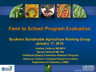 Farm to School Program Evaluation
Southern Sustainable Agriculture Working Group
January 17, 2014
Andrew Carberry MS,MPH
Rachel Schichtl MS, RD
Childhood Obesity Prevention Research Program
Arkansas Children’s Hospital Research Institute
Department of Pediatrics, UAMS

uams.edu

 