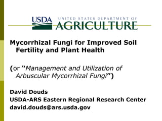 Mycorrhizal Fungi for Improved Soil
Fertility and Plant Health
(or “Management and Utilization of
Arbuscular Mycorrhizal Fungi”)
David Douds
USDA-ARS Eastern Regional Research Center
david.douds@ars.usda.gov

 