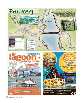10 50 Things to see and do
POST OFFICE
CHEMIST
GARDA STATION
HOTEL
CHILDRENS
PLAYGROUND
Rosscarbery – situated halfway between
Clonakilty and Leap – is a truly picturesque place
with its main N71 causeway running between the
restaurants, a hotel, golf, kayaking, walks and
more ... it’s amazing how much is packed into
this small but perfectly formed town
Rosscarbery
TO
S
KIB
B
ER
EEN
TO CLONAKILTY
THE LAGOON
TOWARRENSTRAND
TO
TH
E
P
IE
R
enjoins.snipe.dainty
T: 023 884 8054 M: 087 222 0467
Email: info@smugglerscove.ie
www.smugglerscove.ie
viewing.middlemen.contradictions
25
76
26
25
26
27
28
29
76 30
31
 