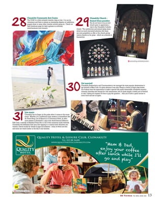 50 Things to see and do 13
28
30
31
29
Clonakilty Community Arts Centre
The CCAC is a fully inclusive creative,drop-in hub. It is run by
volunteers and there is always an interesting display,art exhibition,
puppet show or some other creative activity going on. Check out
their facebook page for daily updates on activities.
www.facebook.com/clonarts
Get married!
Clonakilty,Rosscarbery and Courtmacsherry are amongst the most popular destinations to
get hitched inWest Cork.It’s quite obvious to see why.There’s a choice of high class hotels,
all of whom have the experience to make a special day really memorable,wonderful scenery,
romantic churches and venues for civil ceremonies,and it’s quite simply a lovely part of Ireland
to visit.Calling all couples! It’s time to pop the question ...then you’ll have a great excuse to
come back and see us again.
Live music
Clonakilty has its finger on the pulse when it comes to the music
scene. Whether it’s a traditional music session in somewhere like
An Teach Beag,Con & Maura’s or O’Donovan’s Hotel,an after-
noon session in Scannell’s,a gig at the world famous DeBarra’s
Folk Club,a melody at Shanley’s Piano Bar or one of the numerous music festivals,
Clonakilty will definitely have your foot tapping to a musical beat wherever you
venture.Check locally for details of gigs and sessions – many of which are free
and some are timed earlier in the day to suit families.
Clonakilty Church –
Stained Glass paradise
You do not have to be an avid
church goer to appreciate a
visit to the Clonakilty Catholic
church. The architecture and stained glass alone
attract so much warranted attention that there
are now pamphlets on offer at the church giving
visitors details on the glass – which are artworks in
themselves.
Quality Hotel & Leisure Club, Clonakilty
Tel: 023 88 36400
www.qualityhotelclonakilty.com
“Mam & Dad,
enjoy your coffee
after lunch while I’ll
go and play”
january.hurdle.sizzled
contracting.untainted.junction
36
 