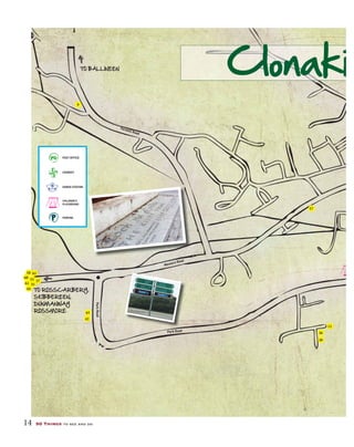 14 50 Things to see and do
POST OFFICE
CHEMIST
GARDA STATION
CHILDREN’S
PLAYGROUND
PARKING
Western Road
Western Road
Park Road
Park Road
ParkRoad
FernhillRoad
Fernhill Road
TO ROSSCARBERY,
SKIBBEREEN,
DUNMANWAY
ROSSMORE
TO BALLINEEN
16
21
25
43
7
Clonaki
57
9
12
20
33
58
60
61
62
44
35
POST OFFICE
CHEMIST
GARDA STATION
CHILDREN’S
PLAYGROUND
PARKING
Western Road
Park Road
ParkRoad
Fernhill Road
TO ROSSCARBERY,
SKIBBEREEN,
DUNMANWAY
ROSSMORE
TO BALLINEEN
36
37
42
65
 