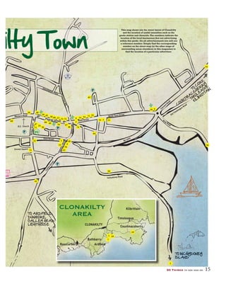 50 Things to see and do 15
This map shows you the street layout of Clonakilty
and the location of useful amenities such as the
garda station and chemists.The numbers indicate the
location of the local businesses that are advertising
within this guide. On all advertisements you will see
a reference number. Simply find the corresponding
number on the street map (or the other maps of
surrounding areas elsewhere in this magazine) to
find the location of a particular advertiser.
ilty Town
Pearse Street
McCurtainHill
Assumption Place
RossaStreet
Ashe Street
Wolfe Tone Street
Convent Road
LarkinStreet
ConnollyStreet
BridgeStreet
Kent Street
Emmet Square
R.C. Church
Western Road
By-pass
Inchydoney Road
Ring Road
CLONAKILTY
Rosscarbery
Rathbarry
Ardﬁeld
Timoleague
Courtmacsherry
KilbrittainCLONAKILTY
AREA
TO INCHYDONEY
ISLAND
TO ARDFIELD,
DUNMORE,
GALLEY HEAD
LIGHTHOUSE
TO
C
OR
K
C
OUR
TM
A
C
S
HER
R
Y
TIM
OLEA
GUE
KILB
R
ITTA
IN
TOTOTTOTOTOTOOTOTOOTOOTTOTT IIIIINNNNNNNNNCCCCCCCCCCCCCCCCCHYHYHYHYHYHYHHYHYHYHYHYYDODODODODODODODODODODODDDOOOONENENENENENNENNEN YYYYYYYYYYYYYYCC
ISISIISSISSSSISSSSSI LLLLALALALALAAAALLAAAAANDNDNDNDNDNDNDNDNDNDNDNNNNN
Y
Old Timoleague Road
1
1
7
2
74
8
3
6
34
4
70
40
41
5
24
69
71
56
10
1338
4966
67
68
39 45
14 54
55
63
64
15
16
46
47
73
4850
51 72 52
53 18
18
19
32
75 43
59
 