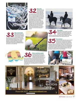 50 Things to see and do 17
32
33
34
36
35
Rent a bike
Clonakilty is the first
town in Ireland with
its own bike rental
scheme.Mimicking
the successful bike schemes in Dublin and
Cork,this local version has 60 bikes availa-
ble in 11 locations throughout the town,and
in nearby villages.The bikes,sponsored by
local firm Clóna Dairies,can be picked up
and dropped off at various‘docks’in Clon-
akilty,Inchydoney,Courtmacsherry,
Rosscarbery and Dunmore.The bikes are
equipped with carrier baskets,gears and
lights,and users can avail of a special high-
viz jacket,helmet and information booklet
detailing cycle routes in the locality.For
more information ask at one of the local
hotels or see www.clonbike.com.Also ask
for details on free bike tours during the
summer.
Play a round of golf
West Cork has some of the
finest and most scenic golf
courses in Europe. Whether
you are playing a round at
the parkland nine-hole courses at Dunmore Golf
Club overlooking the Atlantic Ocean,or at Lisselan,
which has the tranquil Arigideen River running
through it,or if you’re perfecting your swing at
Rosscarbery driving range or simply enjoying a
round of Pitch and Putt overlookingWarren Strand,
you will have a memorable day.
Horseriding
ExploreWest Cork’s beautiful countryside
and beaches on horseback.Lessons are
available at many venues throughout the
county and many establishments have
excellent bridle paths and routes for riders to explore.Ask locally
for pony trekking and stables.www.irishhorsesociety.com
Meet a real-life toy maker!
The folks at Little Green Dot have
been making quality,contemporary,
handmade toys and baby gifts in a
traditional and ethical way since 2013
and it is now possible to see where they work and learn how
their pieces are created.This new studio and shop will be
open from July 1st and will allow for greater interaction with
the public and allow them to learn more about what is done
at Little Green Dot.The studio is situated on theWestern Road
in Clonakilty. See www.littlegreendot.ie for details and
opening hours.
Try a parkrun
Parkruns are free,weekly,5km timed runs held
in thousands of locations around the world.
They are open to everyone (once registered –
see parkrun.ie for details),the events are free,
and are safe and easy to take part in.People of every ability are en-
couraged to take part;from beginners to those with more experience
– all are welcome.The local parkrun takes place at the Showgrounds
on Park Road in Clonakilty every Saturday morning at 9.30am.You’ll
be made most welcome and there’s always good banter with many
participants enjoying coffee and cake afterwards!
tangling.soothe.inventions
statute.dangerously.mistaking
44
 