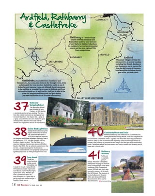 18 50 Things to see and do
RATHBARRY
CASTLEFREKE
ROSSCARBERY
INCHYDONEY
ISLAND
ARDFIELD
CLONAKILTY
GALLEY HEAD LIGHTHOUSE
39
38
37
41
Rathbarry
Sprigging School
The Sprigging School
was initiated by Lady
Carbery in 1825 during
a worldwide revival of lace-making. The lace
from this school was known as‘sprigging’lace
because its pattern was shaped like a sprig or
a spray.Learn how this lace was made,the poor
environment in which it was made and the
utensils and equipment used in its manufacture.
Galley Head Lighthouse
Galley Head Lighthouse gives
superb views over the ocean.
The lighthouse was built in
1875 and it was from here that
the keepers would have witnessed the tragic loss of
the Lusitania in 1915. It is also claimed that Ray
Bradbury based his story‘The Fog Horn’on a
reported sighting of a giant sea serpent off Galley
Head in the 1800s. For an authentic experience,why
not hire a keeper’s cottage for the weekend.
See www.irishlandmark.com/property/galley-head-
lightkeepers-house or www.greatlighthouses.com
Long Strand
There are
many fabulous
walks around
Clonakilty,but
to walk the beach at Long Strand,
Owenahincha,and to explore the
sand dunes,is a wonderful way to
spend some time. Whether you
take a pleasurable stroll or a
mad scramble,it’s a great way to
get in touch with nature and get a
lungful of fresh sea air.
CastlefrekeWoods andTrails
Between Rathbarry and Owenahincha,Castlefreke has
some great walks through woods,trails and alongside the
local beaches. Castlefreke castle – a gothic ruin which was burnt by Cromwellian
forces in 1648 – is one of Ireland’s most imposing ruins and although there is no
access to the building or grounds it’s very easy to find and spot from surrounding
roads.Castlefreke woods are State-owned and have a marked trail showing both a
linear and a circuit walk.
Rathbarry
Museum
Rathbarry
is a quaint,
proud
village,which has a delightful
assortment of things to see from
Lady Carbery’sWell to the white
limestone Celtic Cross which
is over 30ft high and which was
erected in memory of the ninth
Earl of Carbery. The museum is
located adjacent to the post
office and shop and depicts
life and events of the past in
the community.
use
ves
GGGGGGGGGGGGGALALALALALALALAAALAAALA LLLLLLLLEEEEEEEEYYYYYYYYYYY HHHHHHHHHHHEEEEEEEEEEEEEEEADADADAADADADAAADDD LLLLLLLLL
CC
B
s
40
reserves.regiment.unmarried
weekends.notated.bucket
oldie.ballrooms.otters
handbag.concession.activists
farfetched.hilltop.nodding
 