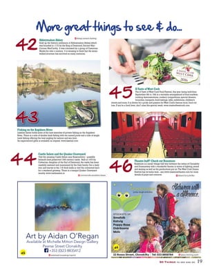 44
46
42
More great things to see & do...
Abbeymahon Abbey
Soak up the historic ambience of Abbeymahon Abbey which
was founded in 1172 by the King of Desmond,Dermot Mac-
Cormac MacCarthy. It was colonised by a group of Cistercian
Monks for over a century. It is amazing to think that the stone-
walled structure has survived so many centuries.
Fishing on the Argideen River
Lisselan Estate holds some of the best stretches of private fishing on the Argideen
River. There is a mile of double bank fishing with ten named pools and a mile of single
bank fishing offering the best angling for salmon and sea trout.
An experienced gillie is available on request.www.lisselan.com
Castle Salem and the Quaker Graveyard
Visit the amazing Castle Salem near Rosscarbery – possibly
Ireland’s best preserved 15th century castle. Built in 1470 by
Catherine,daughter of the Earl of Desmond,the castle has been
carefully restored and maintained by the Daly family.Get a daily
tour and marvel at the 11ft thick walls or rent the converted barn
for a weekend getaway. There is a tranquil Quaker Graveyard
nearby.www.castlesalem.ie
Theatre buff? Check out Rossmore
Rossmore is a small village half way between the towns of Clonakilty
and Dunmanway with a wonderful theatre in terms of lighting,sound
and seating as well as the productions put on.TheWest Cork Drama
Festival has its home here - see www.rossmoretheatre.com for more
details of plays and concerts.
50 Things to see and do 19
45
ATaste ofWest Cork
The A Taste ofWest Cork Food Festival,this year being held from
September 8th to 19th is a veritable smorgasbord of food markets,
cooking demonstrations,cookery competitions,special dinners,
brunches,banquets,food-tastings,talks,exhibitions,children’s
events and more.It is driven by a pride and passion forWest Cork’s famous local,food cul-
ture.If you’re a food lover,don’t miss this special week.www.atasteofwestcork.com
reclaimed.mousetrap.imprint
Art by Aidan O’Regan
Available at Michelle Mitton Design Gallery
Pearse Street Clonakilty
+353 (0)23 8835412
lipless.fetching.teeth
STOCKISTS OF;
Smafolk
Katvig
Poppy Rose
Didriksons
Molo
22 Rossa Street, Clonakilty | Tel: 023 8858784
jump, laugh and play
43
always.rewarm.heating
commercials.escalation.lasses distant.furry.thriller
45
46
 