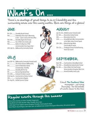 50 Things to see and do 21
JUNE
9th-12th.............ClonakiltyBicycleFestival
16th.......................CelebratingJamesJoyce’sBloomsday
inClon–starts12noonatthePostOﬃce
16th-19th...........ClonakiltyOrganicArtsFestival
18th.......................TourofWestCorkcharitycycle
19th.......................BattleoftheBigCross(1798)
commemoration,AsnaSquare,8pm
24th-July1st.....BallinascarthyCommunityFestival
JULY
June24th-1st...BallinascarthyCommunityFestival(contd)
1st..........................10kcharityroadrace,Ballinascarthy
2nd........................SouthofIrelandBrassBands
Championships,Clonakilty
2nd........................ClonakiltyOldTimeFair
9th........................BarryroeAgriculturalShow
17th-24th...........FestivaloftheBard,Lisavaird
22nd-Aug1st....CourtmacsherryHarbourFestival
30th......................CourtmacsherryRegatta
31st-Aug4th....ArdﬁeldSummerFestival
AUGUST
July31st-4th...ArdﬁeldSummerFestival(contd)
5th-14th...........RosscarberyFamilyFestival
26th....................RosscarberyHorseFair
22nd...................AnnualMichaelCollinsCommemoration
attheCollinsstatue,EmmetSquare.
20th-28th........NationalHeritageWeek.
Checklocallyforevents.
12th-21st..........TimoleagueHarvestFestivalfeaturing
ﬁnalofStarSearch
SEPTEMBER
DatesTBC........CourtmacsherryStorytellingFestival
15th-18th ........ClonakiltyInternationalGuitarFestival
9th-18th...........TasteofWestCorkFoodFestival.
VariouslocationsthroughoutWestCork
10th.....................AnnualClonakiltycharitycycle
What’s On ....
There’s no shortage of great things to do in Clonakilty and the
surrounding areas over the coming months. Here are things at a glance!
50 Things to see and do 21
Regular events through the summer
Check The Southern Star
newspaper – out every
Thursday – for full details
of events closer to the time
 