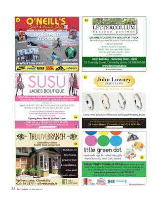 22 50 Things to see and do
RIDGE 53
JANSPORT
Est. 1977
44 WOLFE TONE STREETREET
JERSEY 2016
reproduced.fends.stacked
LOCAL SPORTS
STOCKISTS
Open Tuesday - Saturday 10am -6pm
22, Connolly Street, Clonakilty phone 023 8836938
www.lettercollum.ie
GOURMET FOOD WITH A HEALTHY ATTITUDE
We have all you need for a picnic, lunch or lazy dinner
FRESH EVERYDAY
Breads, Scones, Croissants
Salads, Tarts, Sausage Rolls, Pasties
Pastries and Cakes (Gluten -free)
Coﬀee and Wine
clicked.refers.relentless
SUSULADIES BOUTIQUE
SUSU offers a mix of both well renowned and exclusive labels
incorporating daywear casual to smart and occasion wear
Stockists of:
Private Consultation available by appointment
Great range of jewellery & accessories available
Gift vouchers available
Opening hours: Mon to Sat 10am - 6pm
Please note we’ve relocated to 7 Ashe St, Clonakilty
24 Ashe Street, Clonakilty | Tel: 023 8833614
Some of the Selection of Diamond Set Shaped Wedding Bands
John Lowney
JEWELLERS
Ceelebraatting 30 Years in Buussinnesss
Extensive Range: Diamond Rings, Wedding Rings, Gold and Silver Jewellery
Gifts for: Flower Girls, Bridesmaids and Best man available at:
bolstering.storage.urges
kindest.doubled.lodge
stunned.farewells.each
NEW Craft Studio & Shop (open from July 1st)
Take the chance to ‘meet the maker’ and see what we do.
See our website for opening hours or give us a call
www.littlegreendot.ie | 087 1302307
Little Green Dot, Western Road, Clonakilty
52 53
54
55
56
57
 