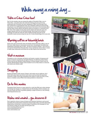 Take a Choo Choo tour!
Don’t let the weather stop you seeing the sights of Clonakilty.Take a tour in
Choo Choo – the town’s very own road train. During your tour you’ll soon
understand why Clonakilty has been designated a West Cork Heritage Town.
The architecture is quintessential Irish, from delightful traditional hand-painted
shop fronts, to an old Presbyterian church that is now home to the local post office
and the Town Council offices and Library which are housed in a converted Corn
Mill. Choo Choo makes its way along narrow streets and lanes that open into
elegant squares with the river flowing through. Pass along by the brewery
buildings and mills that mark the town’s trading heritage and soak up the
wonderful coastal scenery along the way. Go to www.modelvillage.ie for more info.
Enjoy some tasty homemade treats and freshly brewed Fairtrade coffee in one of
the many coffee shops or restaurants around town. Interestingly, Clonakilty was
designated a Fairtrade town in 2003 – the first of its kind in Ireland – and in 2012 it
was named ‘Ireland’s Best Fairtrade Town’.You’re spoiled for choice when it comes
to cafés, pubs, restaurants and hotels that all offer superb food and service.
Clonakilty is rich in heritage and history and boasts a number of museums and
places of interest including the Clonakilty Museum, the Michael Collins Visitor
Centre and the new Michael Collins Museum in Emmet Square.There’s also the
fantastic Model Railway Village (if the weather’s not too bad!) which is a favourite
with adults and children alike.
Shopping
Browse Clonakilty’s wide variety of shops, craft outlets and art galleries, all of
which offer great value and choice if you want to pick up those all-important
souvenirs or gifts. If you’d like something truly unique to mark your stay in Clon,
there is a fantastic array of West Cork-made products to choose from.
Clonakilty’s Park Cinema is a great option for a rainy day.With up-to-date releases
and listings that change on a weekly basis (see The Southern Star for details), you
and your family will have no problem passing a couple of hours on a wet evening.
www.theparkcinema.com
You’re spoilt for choice in terms of leisure and relaxation facilities in and around
Clonakilty.The Quality Hotel, Inchydoney Island Lodge & Spa and Celtic Ross Hotel
(Rosscarbery) all provide a luxurious range of treatments and massages for men
and women to help you de-stress and feel great. See:
www.clonakiltyparkleisureclub.ie
www.inchydoneyisland.com
www.celticrosshotel.com
023 88
50 Things to see and do 23
 