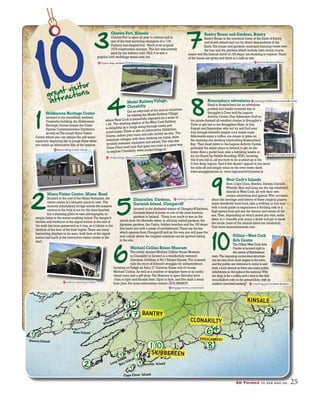 50 Things to see and do 25505050 TTThihingngss to see and do 25
1
2 5
73
10great visitor
attractions
Skibbereen Heritage Centre
Located in the beautifully restored
Gasworks building,the Skibbereen
Heritage Centre houses the Great
Famine Commemoration Exhibition
as well as The Lough HyneVisitor
Centre where you can admire the salt-water
aquarium depicting life in Lough Hyne while
you watch an informative film of the reserve.
MizenVisitor Centre, Mizen Head
Situated at the end of the Mizen Peninsula,the
visitor centre is a fantastic place to visit. The
recently refurbished bridge across the massive
crevice in the rock is not for the faint-hearted,
but a stunning place to take photographs,or
simply listen to the waves crashing below.The keeper’s
kitchen and bedroom at the signal station at the end of
the walk has been preserved as it was,as a tribute to the
lifestyle of the men of the Irish Lights.There are many
fascinating displays to be seen,both here at the signal
station and back at the interactive visitor centre at the
start.
Charles Fort, Kinsale
Charles Fort is open all year to visitors and is
one of the best surviving examples of a 17th
Century star-shaped fort. Much of its original
1678 construction remains. The fort was actively
used by the military until 1922.It is also a
popular civil weddings venue now,too.
Illnacullen Gardens,
Garinish Island, Glengarriff
Located in the sheltered waters of Glengarriff harbour,
Garinish Island is home to one of the most luscious
gardens in Ireland. There is so much to see on the
island,from the Martello tower,to alluring walled gardens,the
Japanese gardens,the Casita,hidden beaches and the 100 steps
that leave you with a sense of enchantment.There are ferries
which operate from Glengarriff and on the way,you will pass the
seal colony where the languid creatures can be spotted taking
in the sun.
Bantry House and Gardens, Bantry
Bantry House is the ancestral home of the Earls of Bantry
and is still owned and run by direct descendants of the
Earls.The house and gardens command stunning views over
the bay and the gardens which include lawn tennis courts,
mazes and the famous climb of 103 steps,are stunning to explore.Tours
of the house are given and there is a café on site.
Rosscarbery adventures
Head to Rosscarbery for an adventure-
packed and family-oriented day at
Smuggler’s Cove and the Lagoon
Activity Centre.Play Adventure Golf on
the pirate-themed all-weather course in Smuggler’s
Cove or get lost in the Smugglers Maze.In July,
August and September why not try and find your
way through Ireland’s largest corn maize maze.
Afterwards enjoy a coffee,ice-cream or pizza on
the stunning sun decking overlooking Rosscarbery
Bay. Then head down to the Lagoon Activity Centre,
probably the safest place in Ireland to get on the
water.Rent a pedal boat,take a kayaking lesson or
try out Stand-Up Paddle Boarding (SUP),knowing
that if you fall in,all you have to do is stand up in the
3-foot deep lagoon.And if that doesn’t appeal to you send
the kids off and simply relax on the over-water deck.
www.smugglerscove.ie www.lagoonactivitycentre.ie
West Cork’s Islands
Bere,Cape Clear,Sherkin,Dursey,Garnish,
Whiddy,Heir and Long are the top inhabited
islands inWest Cork,all with their own
unique attractions and appeal.Why not learn
about the heritage and history of these magical places,
enjoy wonderful local food,take a walking or bus tour
with a local guide or experience a thrilling ride in a
high speed boat and see the beauty and nature of the
sea.Then,depending on which island you visit,settle
down in a friendly pub,enjoy a drink and get to know
the locals (most of the islands listed are inhabited).
Visit www.westcorkislands.com
Mi Vi it C t Mi H
8
9
10
1
2
3
1 10 8
46
7
5
11 10
BANTRY
SKIBBEREEN
CLONAKILTY
ROSSCARBERY
KINSALE
Dursey Island
Bere Island
Whiddy Island
Garinish Island
Long Island
Heir Island
Cape Clear Island
Sherkin Island
DDDD
9
nnndddd
9
55
nnnnddddddd
9
77dddddddd
n
9
ShShShShSSSSShSSS9
ll
9
gg IIIslllslslss annananana dddddd
IIII
9
4
Model RailwayVillage,
Clonakilty
Get an overview of the area in miniature,
by visiting the Model RailwayVillage
whereWest Cork is beautifully captured on a scale of
1:24. The working replica of theWest Cork Railway
is delightful as it chugs along through towns and
countryside.There is also an informative Exhibition
Centre,indoor play room and cafe facility on-site. The
miniature villages,with their working toy trains,were
recently restored,repainted and rebuilt.The real-size
Choo-Choo road train that goes into town is a great way
to explore Clonakilty.www.modelvillage.ie
Michael Collins House Museum
The newly opened Michael Collins House Museum
in Clonakilty is located in a wonderfully restored
Georgian building at No.7 Emmet Square.The museum
tells the story of Ireland’s struggle for independence
focusing on Tadgh an Asna,O’Donovan Rossa and of course,
Michael Collins.As well as a number of displays there is an audio-
visual room and a gift shop.The Museum is open Saturday from
10am to 5pm and Sunday from 12pm to 5pm,and five days a week
from June.For more information contact (023) 8858676.
6
Uillinn –West Cork
Arfs Centre
The UillinnWest Cork Arts
Centre is located right in
the centre of Skibbereen
town.The imposing corten steel structure
can be seen from most angles in the town,
and the public are welcome to come in and
have a look around as there are many public
exhibitions on throughout the summer.Why
not drop in for a coffee and a treat in the deli-
cious Kalbo’s café on the ground floor,with its
outdoor courtyard seating?
cutting.cookery.whips
crowning.punctuated.dustpan
foyers.leap.ambles
composting.referenced.adopts
engage.farms.convoluted
pianos.leniency.falcon
viewing.middlemen.contradictions
enjoins.snipe.dainty
descending.crater.chimp
cushion.stewing.crickets
 