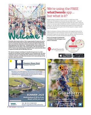 We’re using the FREE
what3words app ...
but what is it?
Despite having an address, phone number or maybe even a web
address for the business or attraction that you want to ﬁnd – it can still
prove diﬃcult to ﬁnd the exact physical location. But don’t worry, help is at
hand, via a new app called ‘what3words’ which is available for smartphones,
tablets etc. The app, which has divided and mapped the entire planet into
57 trillion 3mx3m squares, gives each of those squares a unique, random
three-word address.
Adverts and places of interest referenced in this magazine have such an
address printed on them and all you need to do to get the exact location is
download the app onto your device, enter the ‘address’ (exactly as you see
it) and hey presto, you have the precise location on the map.
Here is an example of ‘what3words’
coordinates as they will appear on an
advert or attraction:
Clonakilty, often known locally as‘Clon’is approximately 45 minutes by road to
the west of Cork city.The town is located at the head of the tidal Clonakilty Bay
and is surrounded by rolling hills, estuaries and beaches.There’s always some-
thing happening in this vibrant town – including festivals, music, parades, great
shopping and a the town offers a wide variety of pubs, cafés and restaraunts as
well as a cinema and swimming pools.Clonakilty makes a great base from which
to explore the locality and the widerWest Cork area.
The town has undergone something of a facelift in the past year or so, with a
beautiful new streetscape recently completed.In true Clonakilty style, the entire
community came out to celebrate this with a fantastic carnival on June 12th and
in doing so extended a warmWest Cork welcome to all to come and enjoy all that
Clon has to offer.See you there!
4 50 Things to see and do
Welcome !
Tel: 00 353 23 8833352
Email: enq@dunmorehousehotel.ie
Situated on the Wild Atlantic Way, Dunmore House Hotel,
renowned for its excellent food and service, has a warm
and welcoming ambience that attracts guests to return
time and time again.
SUMMER JAZZ
Wednesdays 6.30 to 9 pm
Music while you eat!
imports.instructed.tantamount
blouse.maintaining.young
CLONAKILTYTOWNC
ENTRE
weeks.cutaway.planet
example of ‘what3words’
coordinates
NTRE
YOUR
BUSINESS
7 8
 