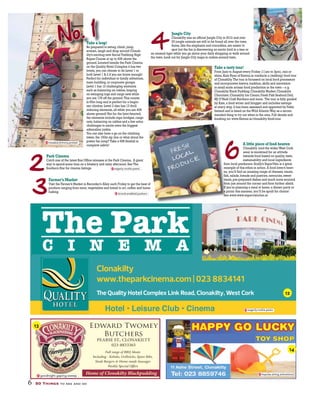 2
3
4
Park Cinema
Catch one of the latest Box Office releases at the Park Cinema. A great
way to spend some time on a blustery and rainy afternoon.See The
Southern Star for cinema listings.
Farmer’s Market
Visit the Farmer’s Market in Recorder’s Alley each Friday to get the best of
produce ranging from meat,vegetables and bread to art,coffee and home
baking.
Jungle City
Clonakilty was an official Jungle City in 2012 and over
20 jungle animals are still to be found all over the town.
Some,like the elephants and crocodiles,are easier to
spot but the fun is discovering an exotic bird in a tree or
an unusual tiger while you go about your daily shopping or walk around
the town.Look out for Jungle City maps in outlets around town.
Take a tasty tour!
From June to August every Friday (11am to 3pm),rain or
shine,Kate Ryan of flavour.ie conducts a (walking) food tour
of Clonakilty.The tour is focussed on local food processors
and incorporates history,tradition,skills and innovation
in small scale artisan food production in the town – e.g.
Clonakilty Black Pudding;Clonakilty Market;Clonakilty
Chocolate;Clonakilty Ice Cream;Fresh Fish Seafood Deli;
MJ O’Neill Craft Butchers and more. The tour is fully guided
by Kate,a food writer and blogger and includes tastings
at every stop.It has been assessed and approved by Failte
Ireland and is listed on theWild AtlanticWay as a recom-
mended thing to try out when in the area.Full details and
booking on:www.flavour.ie/clonakilty-food-tour.
6
A little piece of food heaven
Clonakilty (and the widerWest Cork
area) is renowned for an attitude
towards food based on quality,taste,
sustainability and local ingredients
from local producers.Scally’s SuperValu is a great
example of this ethos in action.A food lover’s heav-
en,you’ll find an amazing range of cheeses,meats,
fish,salads,breads and pastries,savouries,sweet
treats,pre-prepared dishes and much more sourced
from just around the corner and from further afield.
If you’re planning a meal at home,a dinner party or
a picnic this summer,you’ll be spoilt for choice!
See www.www.supervaluclon.ie
No. 1
5
of
e
fr
ex
en
fis
tr
fr
If
a
Se
Take a leap!
Be prepared to swing,climb,jump,
scream,laugh and drop around Clonak-
ilty’s exciting new Aerial Trekking High
Ropes Course at up to 40ft above the
ground.Located beside the Park Cinema
on the Quality Hotel Complex it has two
levels,you can choose to do Level 1 or
both Level 1 & 2 if you are brave enough!
Perfect for individual or family adventure,
team building,or corporate groups.
Level 1 has 13 challenging elements
such as balancing on cables,leaping
on swinging logs and cargo nets while
you are 17ft off the ground.This course
is 65m long and is perfect for a begin-
ner climber.Level 2 also has 13 thrill
inducing elements,all while you are 40ft
above ground! Not for the faint-hearted,
the elements include rope bridges,cargo
nets,balancing on cables and a few extra
challenges to excite even the biggest
adrenaline junkie.
You can also have a go on the climbing
tower,the 100m zip line or what about the
power fan jump? Take a 65ft freefall in
complete safety!
Clonakilty
www.theparkcinema.com | 023 8834141
The Quality Hotel Complex Link Road, Clonakilty, West Cork
eagerly.rookie.pesto
Full range of BBQ Meats
Including - Kebabs, Grillsticks, Spare Ribs,
Steak Burgers & Home-made Sausages
Weekly Special Offers
Edward Twomey
Butchers
PEARSE ST., CLONAKILTY
023-8833365
Home of Clonakilty Blackpuddinggoodnight.gaping.sweep
6 50 Things to see and do
impulse.airing.animations
treaded.shimmy.protein
eagerly.rookie.pesto
strand.enabled.packers
12
13
14
 