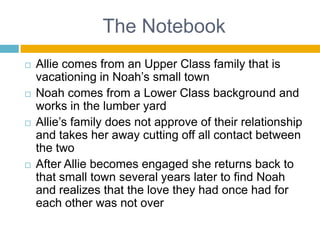 The NotebookAllie comes from an Upper Class family that is vacationing in Noah’s small townNoah comes from a Lower Class background and works in the lumber yardAllie’s family does not approve of their relationship and takes her away cutting off all contact between the twoAfter Allie becomes engaged she returns back to that small town several years later to find Noah and realizes that the love they had once had for each other was not over