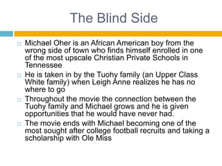 The Blind SideMichael Oher is an African American boy from the wrong side of town who finds himself enrolled in one of the most upscale Christian Private Schools in TennesseeHe is taken in by the Tuohy family (an Upper Class White family) when Leigh Anne realizes he has no where to goThroughout the movie the connection between the Tuohy family and Michael grows and he is given opportunities that he would have never had.The movie ends with Michael becoming one of the most sought after college football recruits and taking a scholarship with Ole Miss