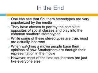 In the EndOne can see that Southern stereotypes are very popularized by the mediaThey have chosen to portray the complete opposites of social classes and play into the common southern stereotypesWhile some of these stereotypes are true, most are actually incorrectWhen watching a movie people base their opinions of how Southerners are through their representation in the movieHowever, most of the time southerners are just like everyone else.
