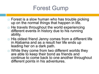 Forest GumpForest is a slow human who has trouble picking up on the normal things that happen in life.He travels throughout the world experiencing different events in history due to his running ability.His oldest friend Jenny comes from a different life in Alabama and as a result her life ends up leading her on a dark path.While they come from two different worlds they are able to keep their bond as friends and continue to come back to one another throughout different points in his adventures.