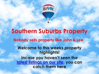 Southern Suburbs Property
Nobody sells property like John & Lee

  Welcome to this weeks property
               highlights!
    Incase you haven’t seen the
 latest listings on our site, you can
           catch them here
 