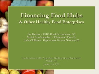 Financing Food Hubs
& Other Healthy Food Enterprises
Jim Barham – USDA Rural Development, DC
Malini Ram Moraghan – Wholesome Wave, IL
Dafina Williams – Opportunity Finance Network, PA
Southern Sustainable Agriculture Working Group Conference
Mobile, AL
January 16, 2015
 
