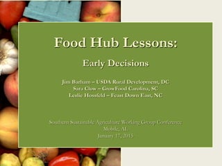 Food Hub Lessons:
Early Decisions
Jim Barham – USDA Rural Development, DC
Sara Clow – GrowFood Carolina, SC
Leslie Hossfeld – Feast Down East, NC
Southern Sustainable Agriculture Working Group Conference
Mobile, AL
January 17, 2015
 