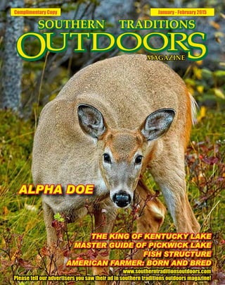 Complimentary Copy January - February 2015
THE KING OF KENTUCKY LAKE
MASTER GUIDE OF PICKWICK LAKE
FISH STRUCTURE
AMERICAN FARMER: BORN AND BRED
www.southerntraditionsoutdoors.com
Please tell our advertisers you saw their ad in southern traditions outdoors magazine!
ALPHA DOE
 