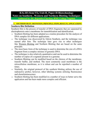 B.Sc.III (Sem-VI), Unit-II, Paper-II:Biotechnology
Notes on Southern , Western and Northern Blotting Techniques
Authored by: Dr. Rajendra Chavhan, RMG College Nagbhid
1. SOUTHERN BLOT- DEFINITION, PRINCIPLE, STEPS, RESULTS, APPLICATIONS
Southern Blot Definition
Southern blot is the process of transfer of DNA fragments that are separated by
electrophoresis onto a membrane for immobilization and identification.
 Southern blotting has been adopted as a routine procedure for the analysis of
DNA samples for different applications.
 The technique was discovered by Edwin Southern, and the technique was
named after him. The technique later gave rise to other techniques
like Western Blotting and Northern Blotting that are based on the same
principle.
 The most basic form of the technique is used to determine the size of a DNA
fragment from a complex mixture of genomic DNA.
 The technique is also relatively quantitative and can be used to determine the
number of copies of a segment present in a genome.
 Southern Blotting can be modified based on the choices of the membrane,
transfer buffer, and method. The most commonly used membrane is the
nitrocellulose membrane, as it is robust and can be reprobed a number of
times.
 Similarly, the original protocol of the southern blotting utilizes the use of
radioactive probes; however, other labeling systems utilizing fluorescence
and chemiluminescence.
 Southern blotting has been modified in a number of ways to better serve the
application and has been made more complex and efficient.
 