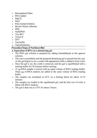  Bromophenol Blue
 RNA ladder
 MgCl2
 NaCl
 Polyvinylpyrrolidone
 Bovine Serum Albumin
 SDS
 NaH2PO4
 Tris-HCl
 Triton-X
 DTT
 Taq buffer
 Taq polymerase
Procedure/Steps of Northern Blot
a. Separation of RNA on a denaturing gel
 The RNA gel solution is prepared by adding formaldehyde to the agarose
solution.
 The cast is assembled, and the prepared denaturing gel is poured into the cast.
As the gel begins to set, a comb with appropriate teeth is added to form wells.
 Once the gel is set, the comb is removed, and the gel is equilibrated with a
running buffer for 30 minutes before running.
 15 µg RNA sample is mixed with an equal volume of RNA loading buffer.
Three µg of RNA markers are added in the same volume of RNA loading
buffer.
 The samples are incubated at 65°C on a heating block for about 12-15
minutes.
 The samples are loaded to the equilibrated gel, and the first row of wells is
filled with RNA markers.
 The gel is then run at 125V for about 3 hours.
 