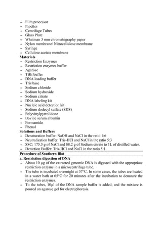  Film processor
 Pipettes
 Centrifuge Tubes
 Glass Plate
 Whatman 3 mm chromatography paper
 Nylon membrane/ Nitrocellulose membrane
 Syringe
 Cellulose acetate membrane
Materials
 Restriction Enzymes
 Restriction enzymes buffer
 Agarose
 TBE buffer
 DNA loading buffer
 Tris base
 Sodium chloride
 Sodium hydroxide
 Sodium citrate
 DNA labeling kit
 Nucleic acid detection kit
 Sodium dodecyl sulfate (SDS)
 Polyvinylpyrrolidone
 Bovine serum albumin
 Formamide
 Phenol
Solutions and Buffers
 Denaturation buffer: NaOH and NaCl in the ratio 1:6
 Neutralization buffer: Tris-HCl and NaCl in the ratio 5:3
 SSC: 175.3 g of NaCl and 88.2 g of Sodium citrate to 1L of distilled water.
 Detection Buffer: Tris-HCl and NaCl in the ratio 5:1.
Procedure of Southern Blot
a. Restriction digestion of DNA
 About 10 µg of the extracted genomic DNA is digested with the appropriate
restriction enzyme in a microcentrifuge tube.
 The tube is incubated overnight at 37°C. In some cases, the tubes are heated
in a water bath at 65°C for 20 minutes after the incubation to denature the
restriction enzymes.
 To the tubes, 10µl of the DNA sample buffer is added, and the mixture is
poured on agarose gel for electrophoresis.
 