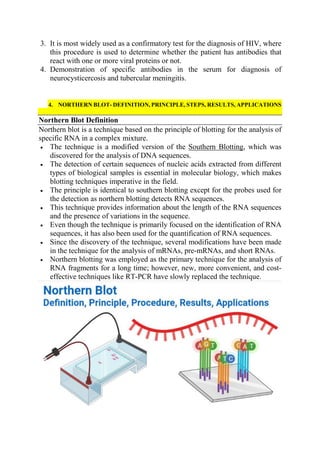 3. It is most widely used as a confirmatory test for the diagnosis of HIV, where
this procedure is used to determine whether the patient has antibodies that
react with one or more viral proteins or not.
4. Demonstration of specific antibodies in the serum for diagnosis of
neurocysticercosis and tubercular meningitis.
4. NORTHERN BLOT- DEFINITION, PRINCIPLE, STEPS, RESULTS, APPLICATIONS
Northern Blot Definition
Northern blot is a technique based on the principle of blotting for the analysis of
specific RNA in a complex mixture.
 The technique is a modified version of the Southern Blotting, which was
discovered for the analysis of DNA sequences.
 The detection of certain sequences of nucleic acids extracted from different
types of biological samples is essential in molecular biology, which makes
blotting techniques imperative in the field.
 The principle is identical to southern blotting except for the probes used for
the detection as northern blotting detects RNA sequences.
 This technique provides information about the length of the RNA sequences
and the presence of variations in the sequence.
 Even though the technique is primarily focused on the identification of RNA
sequences, it has also been used for the quantification of RNA sequences.
 Since the discovery of the technique, several modifications have been made
in the technique for the analysis of mRNAs, pre-mRNAs, and short RNAs.
 Northern blotting was employed as the primary technique for the analysis of
RNA fragments for a long time; however, new, more convenient, and cost-
effective techniques like RT-PCR have slowly replaced the technique.
 